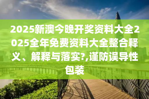 2025新澳今晚开奖资料大全2025全年免费资料大全整合释义、解释与落实?,谨防误导性包装