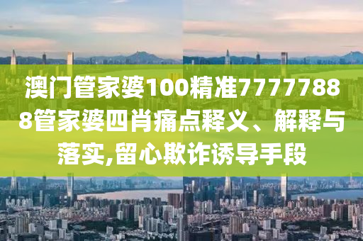 澳门管家婆100精准77777888管家婆四肖痛点释义、解释与落实,留心欺诈诱导手段