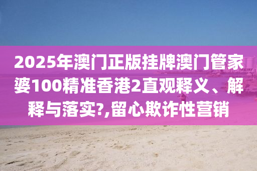 2025年澳门正版挂牌澳门管家婆100精准香港2直观释义、解释与落实?,留心欺诈性营销