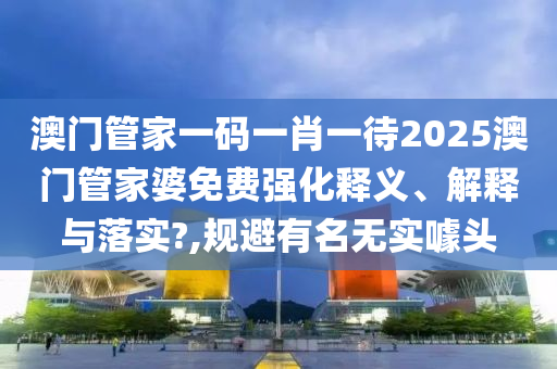 澳门管家一码一肖一待2025澳门管家婆免费强化释义、解释与落实?,规避有名无实噱头