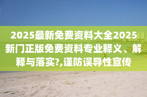 2025最新免费资料大全2025新门正版免费资料专业释义、解释与落实?,谨防误导性宣传