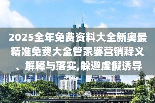2025全年免费资料大全新奥最精准免费大全管家婆营销释义、解释与落实,躲避虚假诱导