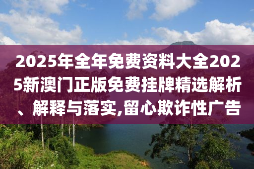 2025年全年免费资料大全2025新澳门正版免费挂牌精选解析、解释与落实,留心欺诈性广告