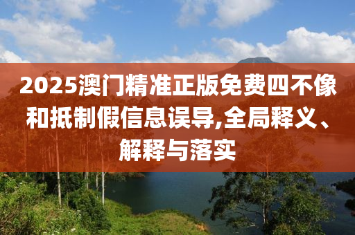 2025澳门精准正版免费四不像和抵制假信息误导,全局释义、解释与落实