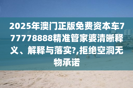 2025年澳门正版免费资本车777778888精准管家婆清晰释义、解释与落实?,拒绝空洞无物承诺