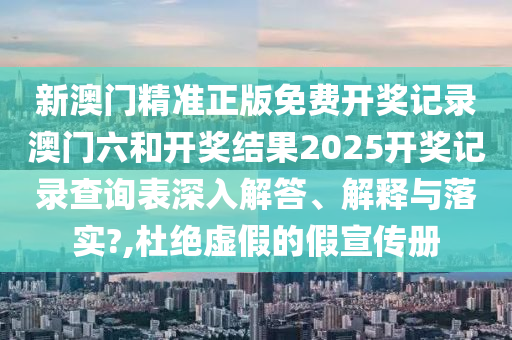 新澳门精准正版免费开奖记录澳门六和开奖结果2025开奖记录查询表深入解答、解释与落实?,杜绝虚假的假宣传册