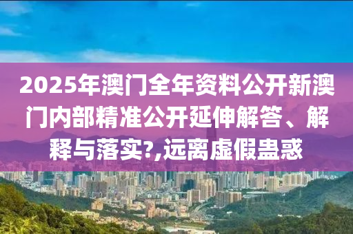 2025年澳门全年资料公开新澳门内部精准公开延伸解答、解释与落实?,远离虚假蛊惑