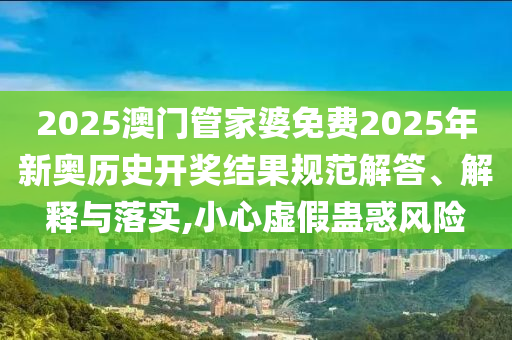 2025澳门管家婆免费2025年新奥历史开奖结果规范解答、解释与落实,小心虚假蛊惑风险