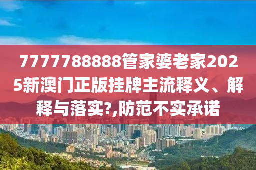 7777788888管家婆老家2025新澳门正版挂牌主流释义、解释与落实?,防范不实承诺