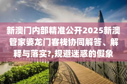 新澳门内部精准公开2025新澳管家婆龙门客栈协同解答、解释与落实?,规避迷惑的假象