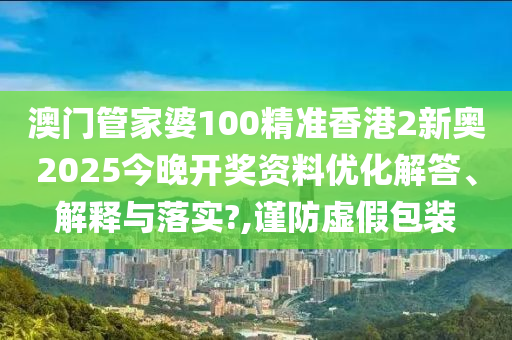 澳门管家婆100精准香港2新奥2025今晚开奖资料优化解答、解释与落实?,谨防虚假包装