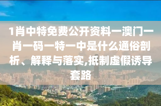 1肖中特免费公开资料一澳门一肖一码一特一中是什么通俗剖析、解释与落实,抵制虚假诱导套路