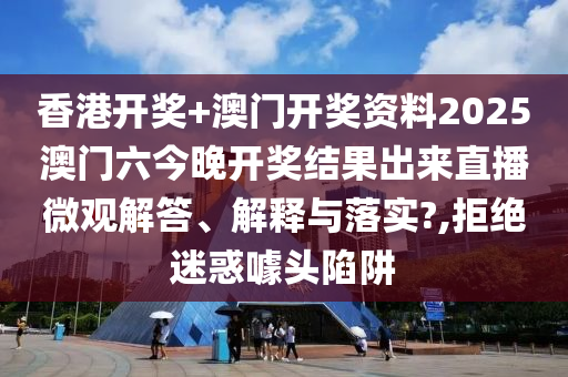 香港开奖+澳门开奖资料2025澳门六今晚开奖结果出来直播微观解答、解释与落实?,拒绝迷惑噱头陷阱