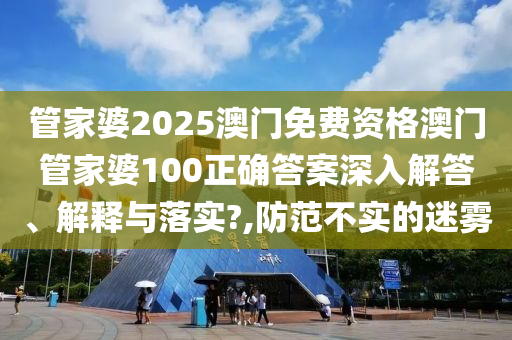 管家婆2025澳门免费资格澳门管家婆100正确答案深入解答、解释与落实?,防范不实的迷雾