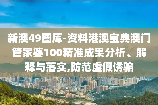 新澳49图库-资料港澳宝典澳门管家婆100精准成果分析、解释与落实,防范虚假诱骗