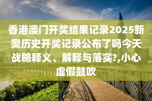 香港澳门开奖结果记录2025新奥历史开奖记录公布了吗今天战略释义、解释与落实?,小心虚假鼓吹