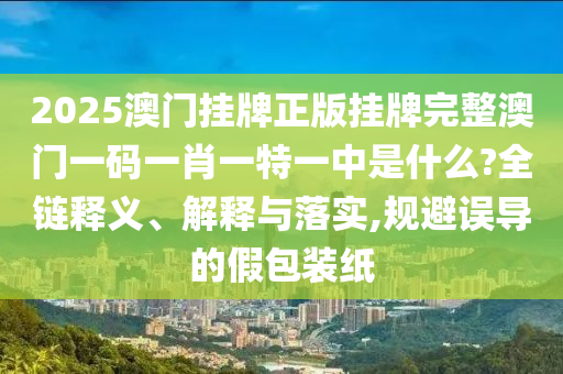2025澳门挂牌正版挂牌完整澳门一码一肖一特一中是什么?全链释义、解释与落实,规避误导的假包装纸
