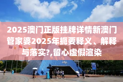 2025澳门正版挂牌详情新澳门管家婆2025年扼要释义、解释与落实?,留心虚假渲染
