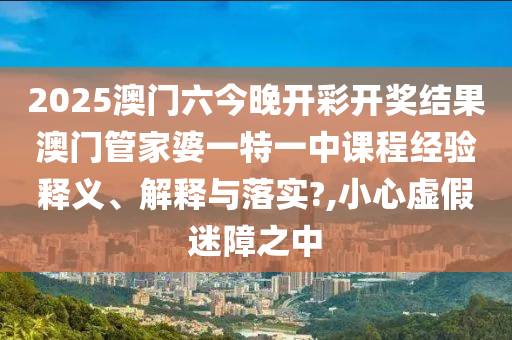 2025澳门六今晚开彩开奖结果澳门管家婆一特一中课程经验释义、解释与落实?,小心虚假迷障之中