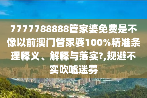 7777788888管家婆免费是不像以前澳门管家婆100%精准条理释义、解释与落实?,规避不实吹嘘迷雾
