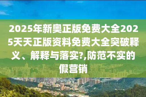 2025年新奥正版免费大全2025天天正版资料免费大全突破释义、解释与落实?,防范不实的假营销