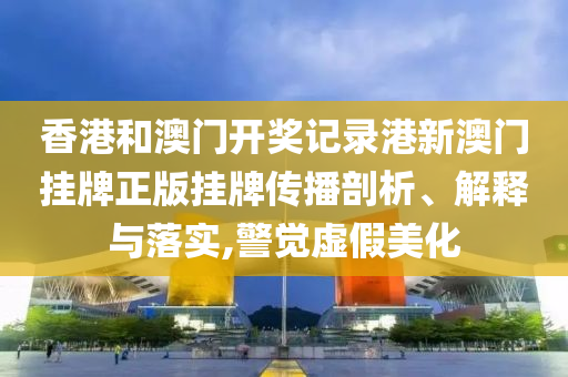 香港和澳门开奖记录港新澳门挂牌正版挂牌传播剖析、解释与落实,警觉虚假美化