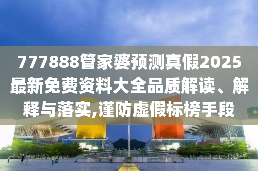 777888管家婆预测真假2025最新免费资料大全品质解读、解释与落实,谨防虚假标榜手段