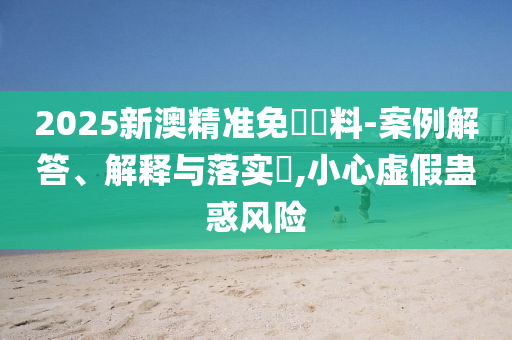 2025新澳精准免費資料-案例解答、解释与落实​,小心虚假蛊惑风险
