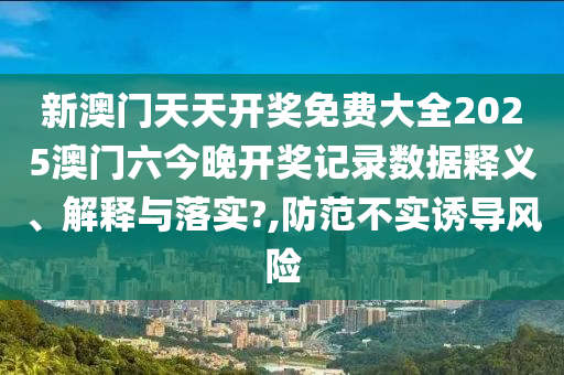 新澳门天天开奖免费大全2025澳门六今晚开奖记录数据释义、解释与落实?,防范不实诱导风险