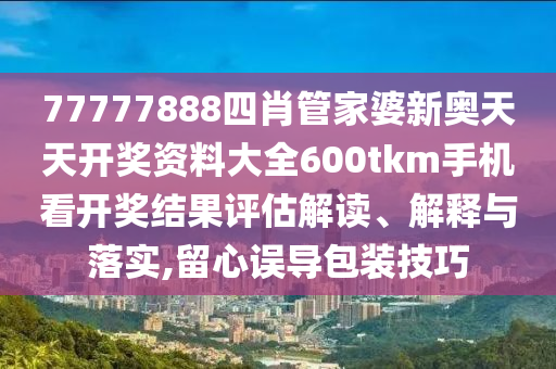 77777888四肖管家婆新奥天天开奖资料大全600tkm手机看开奖结果评估解读、解释与落实,留心误导包装技巧