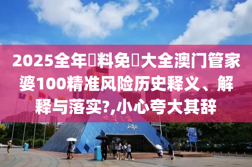 2025全年資料免費大全澳门管家婆100精准风险历史释义、解释与落实?,小心夸大其辞