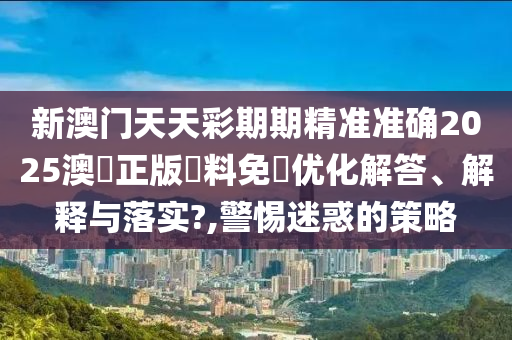 新澳门天天彩期期精准准确2025澳門正版資料免費优化解答、解释与落实?,警惕迷惑的策略