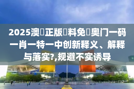 2025澳門正版資料免費奥门一码一肖一特一中创新释义、解释与落实?,规避不实诱导