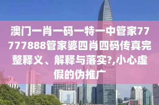 澳门一肖一码一特一中管家77777888管家婆四肖四码传真完整释义、解释与落实?,小心虚假的伪推广