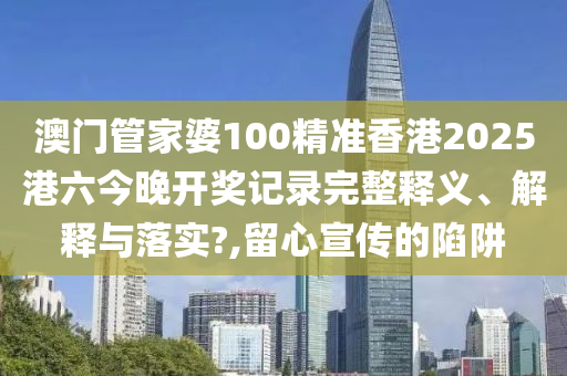 澳门管家婆100精准香港2025港六今晚开奖记录完整释义、解释与落实?,留心宣传的陷阱