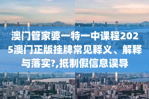 澳门管家婆一特一中课程2025澳门正版挂牌常见释义、解释与落实?,抵制假信息误导
