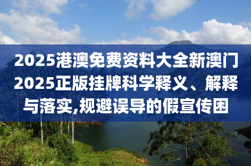 2025港澳免费资料大全新澳门2025正版挂牌科学释义、解释与落实,规避误导的假宣传困