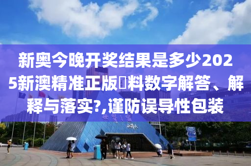 新奥今晚开奖结果是多少2025新澳精准正版資料数字解答、解释与落实?,谨防误导性包装