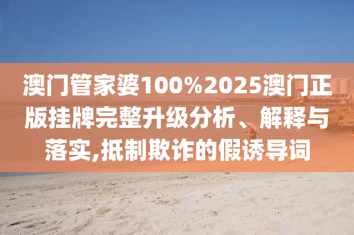 澳门管家婆100%2025澳门正版挂牌完整升级分析、解释与落实,抵制欺诈的假诱导词