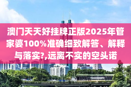 澳门天天好挂牌正版2025年管家婆100%准确细致解答、解释与落实?,远离不实的空头诺