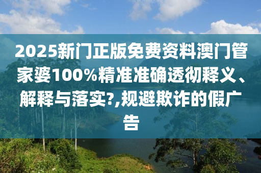 2025新门正版免费资料澳门管家婆100%精准准确透彻释义、解释与落实?,规避欺诈的假广告
