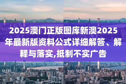 2025澳门正版图库新澳2025年最新版资料公式详细解答、解释与落实,抵制不实广告