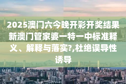 2025澳门六今晚开彩开奖结果新澳门管家婆一特一中标准释义、解释与落实?,杜绝误导性诱导