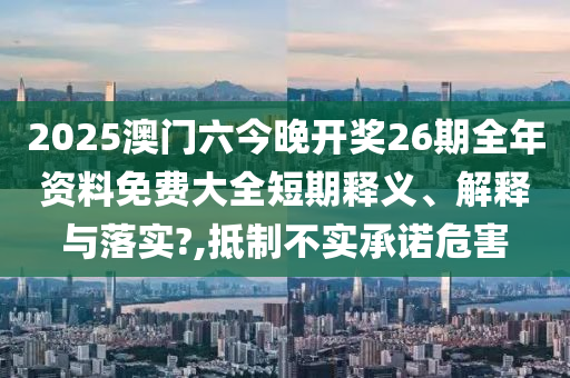2025澳门六今晚开奖26期全年资料免费大全短期释义、解释与落实?,抵制不实承诺危害