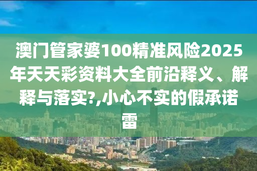 澳门管家婆100精准风险2025年天天彩资料大全前沿释义、解释与落实?,小心不实的假承诺雷