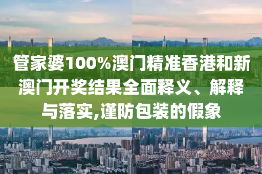 管家婆100%澳门精准香港和新澳门开奖结果全面释义、解释与落实,谨防包装的假象