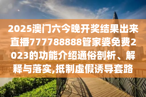 2025澳门六今晚开奖结果出来直播777788888管家婆免费2023的功能介绍通俗剖析、解释与落实,抵制虚假诱导套路