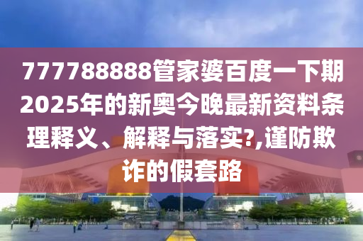 777788888管家婆百度一下期2025年的新奥今晚最新资料条理释义、解释与落实?,谨防欺诈的假套路