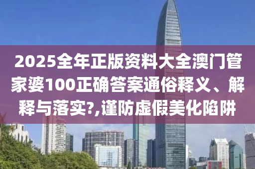 2025全年正版资料大全澳门管家婆100正确答案通俗释义、解释与落实?,谨防虚假美化陷阱