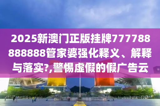 2025新澳门正版挂牌777788888888管家婆强化释义、解释与落实?,警惕虚假的假广告云